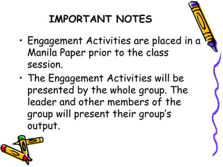 IMPORTANT NOTES
• Engagement Activities are placed in a
Manila Paper prior to the class
session.
• The Engagement Activities will be
presented by the whole group. The
leader and other members of the
group will present their group’s
output.
 