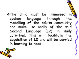 ❖The child must be immersed in
spoken language through the
modelling of the adults community
and make use orally of the said
Second Language (L2) in daily
activities. This will facilitate the
acquisition of L2 and will be carried
in learning to read.
 