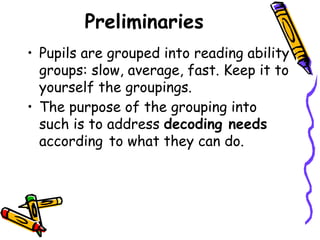 Preliminaries
• Pupils are grouped into reading ability
groups: slow, average, fast. Keep it to
yourself the groupings.
• The purpose of the grouping into
such is to address decoding needs
according to what they can do.
 