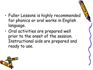 • Fuller Lessons is highly recommended
for phonics or oral works in English
language.
• Oral activities are prepared well
prior to the onset of the session.
Instructional aids are prepared and
ready to use.
 