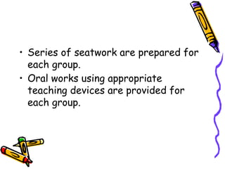 • Series of seatwork are prepared for
each group.
• Oral works using appropriate
teaching devices are provided for
each group.
 