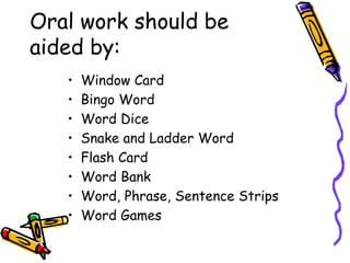 Oral work should be
aided by:
• Window Card
• Bingo Word
• Word Dice
• Snake and Ladder Word
• Flash Card
• Word Bank
• Word, Phrase, Sentence Strips
• Word Games
 