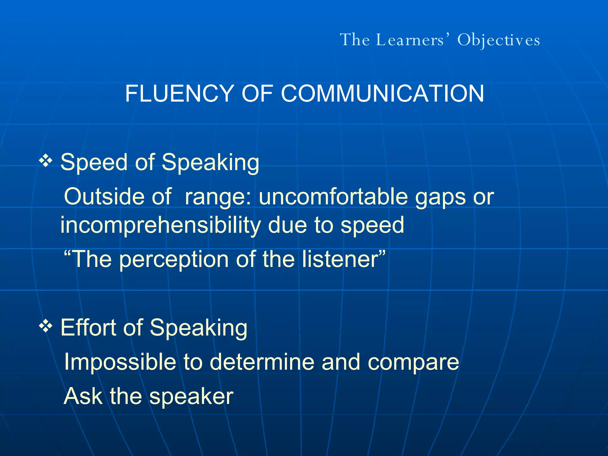 The Learners’ Objectives FLUENCY OF COMMUNICATION Speed of Speaking Outside of  range: uncomfortable gaps or incomprehensibility due to speed “ The perception of the listener” Effort of Speaking Impossible to determine and compare Ask the speaker 