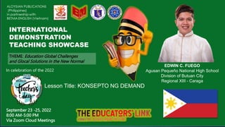 INTERNATIONAL
DEMONSTRATION
TEACHING SHOWCASE
EDWIN C. FUEGO
Agusan Pequeño National High School
Division of Butuan City
Regional XIII - Caraga
Lesson Title: KONSEPTO NG DEMAND
THEME: Education Global Challenges
and Glocal Solutions in the New Normal
September 23 -25, 2022
8:00 AM-5:00 PM
Via Zoom Cloud Meetings
In celebration of the 2022
 