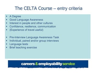 The CELTA Course  – entry criteria A Degree Good Language Awareness Interest in people and other cultures Confidence, resilience, communication (Experience of travel useful)  Pre-Interview Language Awareness Task Individual, paired and/or group interviews Language tests Brief teaching exercise  