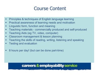 Course Content Principles & techniques of English language learning Practical awareness of learning needs and motivation Linguistic form, function and meaning Teaching materials - commercially produced and self-produced Teaching Aids (eg TV, video, computer) Classroom management & lesson planning  Teaching the skills of reading, writing, listening and speaking Testing and evaluation 8 hours per day! (but can be done part-time) 