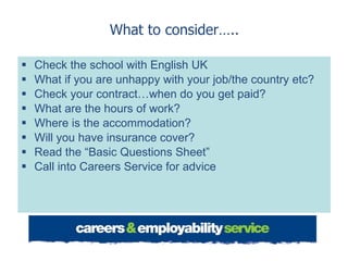 What to consider….. Check the school with English UK What if you are unhappy with your job/the country etc? Check your contract…when do you get paid? What are the hours of work? Where is the accommodation? Will you have insurance cover? Read the “Basic Questions Sheet” Call into Careers Service for advice 