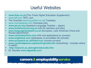 Useful Websites www.thes.co.uk   ( The Times Higher Education Supplement) www.tefl.com  TEFL.com The Guardian ( www.guardian.co.uk ) Tuesdays www.overseasjobs.com  Overseas jobs www.jet-uk.org   (Assistant Language Teacher – Japan) www.britishcouncil.org.uk   (info for teachers and jobs) www.languageassistant.co.uk   (European, Latin American China and Russia placements)  www.cactusteachers.com   (info and applications to courses) www.englishuk.com   (addresses of accredited UK schools) www.prospects.ac.uk/links/vcsc   (course surveys) www.cambridgeesol.org/teaching/celta.htm   (everything! - includes where to apply) http://www.liv.ac.uk/english/elu/celta.htm   EL Gazette  www.elgazette.com   