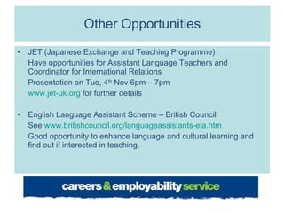 Other Opportunities JET (Japanese Exchange and Teaching Programme) Have opportunities for Assistant Language Teachers and Coordinator for International Relations Presentation on Tue, 4 th  Nov 6pm – 7pm www.jet-uk.org  for further details English Language Assistant Scheme – British Council See  www.britishcouncil.org/languageassistants-ela.htm Good opportunity to enhance language and cultural learning and find out if interested in teaching.  