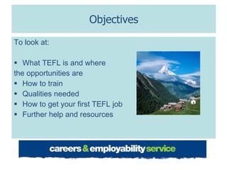 Objectives To look at: What TEFL is and where  the opportunities are How to train Qualities needed How to get your first TEFL job Further help and resources 