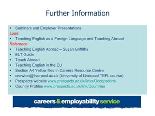 Further Information Seminars and Employer Presentations Loan: Teaching English as a Foreign Language and Teaching Abroad Reference: Teaching English Abroad – Susan Griffiths ELT Guide Teach Abroad Teaching English in the EU Section A4 Yellow files in Careers Resource Centre cnewton@liverpool.ac.uk (University of Liverpool TEFL course) Prospects website  www.prospects.ac.uk/links/Occupations   Country Profiles  www.prospects.ac.uk/link/Countries   