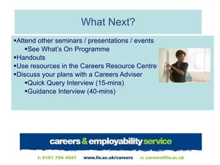 What Next? Attend other seminars / presentations / events See What’s On Programme Handouts Use resources in the Careers Resource Centre Discuss your plans with a Careers Adviser Quick Query Interview (15-mins) Guidance Interview (40-mins) 