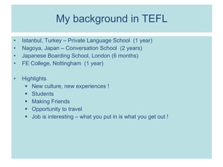 My background in TEFL Istanbul, Turkey – Private Language School  (1 year) Nagoya, Japan – Conversation School  (2 years) Japanese Boarding School, London (6 months) FE College, Nottingham  (1 year) Highlights New culture, new experiences ! Students Making Friends Opportunity to travel Job is interesting – what you put in is what you get out ! 