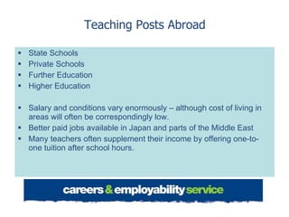 Teaching Posts Abroad State Schools Private Schools  Further Education Higher Education Salary and conditions vary enormously – although cost of living in areas will often be correspondingly low. Better paid jobs available in Japan and parts of the Middle East Many teachers often supplement their income by offering one-to-one tuition after school hours. 