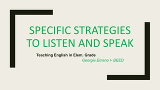 SPECIFIC STRATEGIES
TO LISTEN AND SPEAK
Teaching English in Elem. Grade
Georgie Emano I- BEED
 