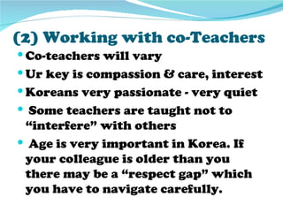 (2) Working with co-Teachers
 Co-teachers will vary
 Ur key is compassion & care, interest
 Koreans very passionate - very quiet
 Some teachers are taught not to
 “interfere” with others
 Age is very important in Korea. If
 your colleague is older than you
 there may be a “respect gap” which
 you have to navigate carefully.
 