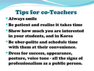 Tips for co-Teachers
 Always smile
 Be patient and realize it takes time
 Show how much you are interested
  in your students, and in Korea
 Be uber-polite and schedule time
  with them at their convenience.
 Dress for success, appearance,
  posture, voice tone - all the signs of
  professionalism as a public person.
 