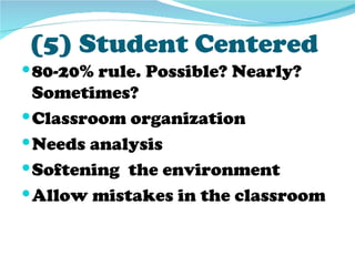 (5) Student Centered
 80-20% rule. Possible? Nearly?
  Sometimes?
 Classroom organization
 Needs analysis
 Softening the environment
 Allow mistakes in the classroom
 