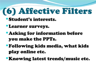 (6) Affective Filters
 Student’s interests.
 Learner surveys.
 Asking for information before
  you make the PPTs.
 Following kids media, what kids
  play online etc.
 Knowing latest trends/music etc.
 