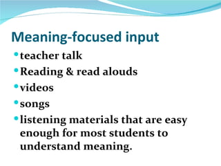 Meaning-focused input
 teacher talk
 Reading & read alouds
 videos
 songs
 listening materials that are easy
 enough for most students to
 understand meaning.
 