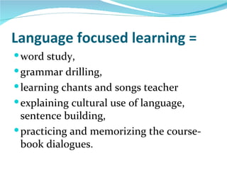 Language focused learning =
 word study,
 grammar drilling,
 learning chants and songs teacher
 explaining cultural use of language,
  sentence building,
 practicing and memorizing the course-
  book dialogues.
 