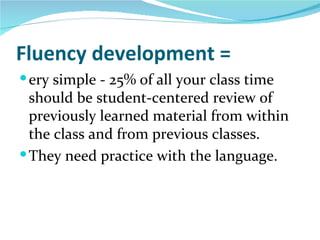 Fluency development =
 ery simple - 25% of all your class time
  should be student-centered review of
  previously learned material from within
  the class and from previous classes.
 They need practice with the language.
 