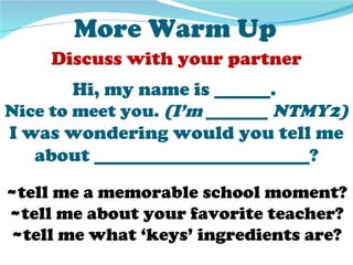 More Warm Up
     Discuss with your partner
        Hi, my name is ______.
Nice to meet you. (I’m _______ NTMY2)
I was wondering would you tell me
   about _______________________?
~tell me a memorable school moment?
~tell me about your favorite teacher?
~tell me what ‘keys’ ingredients are?
 