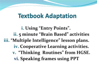 i. Using “Entry Points”.
      ii. 5 minute “Brain Based” activities
iii. “Multiple Intelligence” lesson plans.
       iv. Cooperative Learning activities.
      v. “Thinking Routines” from HGSE.
       vi. Speaking frames using PPT
 