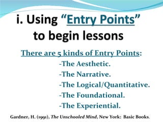 There are 5 kinds of Entry Points:
                      -The Aesthetic.
                      -The Narrative.
                      -The Logical/Quantitative.
                      -The Foundational.
                      -The Experiential.
Gardner, H. (1991), The Unschooled Mind, New York: Basic Books.
 