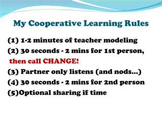 My Cooperative Learning Rules
(1) 1-2 minutes of teacher modeling
(2) 30 seconds - 2 mins for 1st person,
 then call CHANGE!
(3) Partner only listens (and nods…)
(4) 30 seconds - 2 mins for 2nd person
(5)Optional sharing if time
 