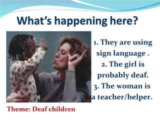 1. They are using
                         sign language .
                           2. The girl is
                         probably deaf.
                        3. The woman is
                       a teacher/helper.
Theme: Deaf children
 