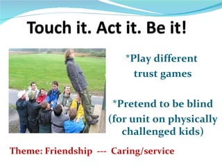 *Play different
                           trust games

                      *Pretend to be blind
                     (for unit on physically
                        challenged kids)
Theme: Friendship --- Caring/service
 