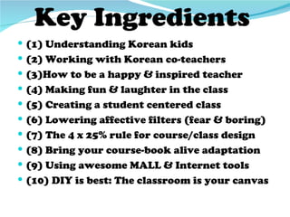 Key Ingredients
 (1) Understanding Korean kids
 (2) Working with Korean co-teachers
 (3)How to be a happy & inspired teacher
 (4) Making fun & laughter in the class
 (5) Creating a student centered class
 (6) Lowering affective filters (fear & boring)
 (7) The 4 x 25% rule for course/class design
 (8) Bring your course-book alive adaptation
 (9) Using awesome MALL & Internet tools
 (10) DIY is best: The classroom is your canvas
 