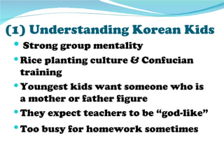 (1) Understanding Korean Kids
  Strong group mentality
  Rice planting culture & Confucian
   training
  Youngest kids want someone who is
   a mother or father figure
  They expect teachers to be “god-like”
  Too busy for homework sometimes
 