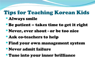 Tips for Teaching Korean Kids
 Always smile
 Be patient – takes time to get it right
 Never, ever shout - or be too nice
 Ask co-teachers to help
 Find your own management system
 Never admit failure
 Tune into your inner brilliance
 