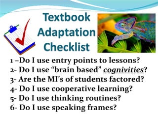 1 –Do I use entry points to lessons?
2- Do I use “brain based” cognivities?
3- Are the MI’s of students factored?
4- Do I use cooperative learning?
5- Do I use thinking routines?
6- Do I use speaking frames?
 