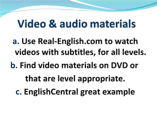 a. Use Real-English.com to watch
 videos with subtitles, for all levels.
b. Find video materials on DVD or
     that are level appropriate.
 c. EnglishCentral great example
 