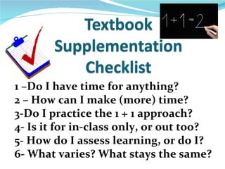 1 –Do I have time for anything?
2 – How can I make (more) time?
3-Do I practice the 1 + 1 approach?
4- Is it for in-class only, or out too?
5- How do I assess learning, or do I?
6- What varies? What stays the same?
 