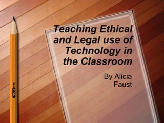 Teaching Ethical and Legal use of Technology in the Classroom By Alicia Faust 