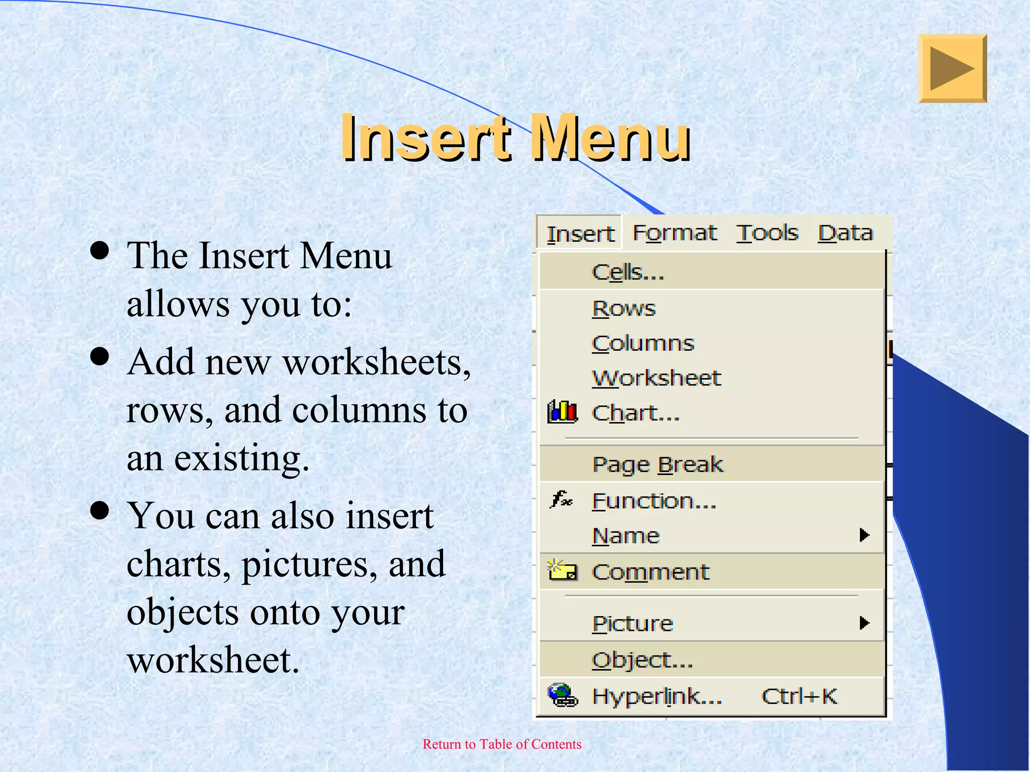 Return to Table of Contents
Insert MenuInsert Menu
 The Insert Menu
allows you to:
 Add new worksheets,
rows, and columns to
an existing.
 You can also insert
charts, pictures, and
objects onto your
worksheet.
 
