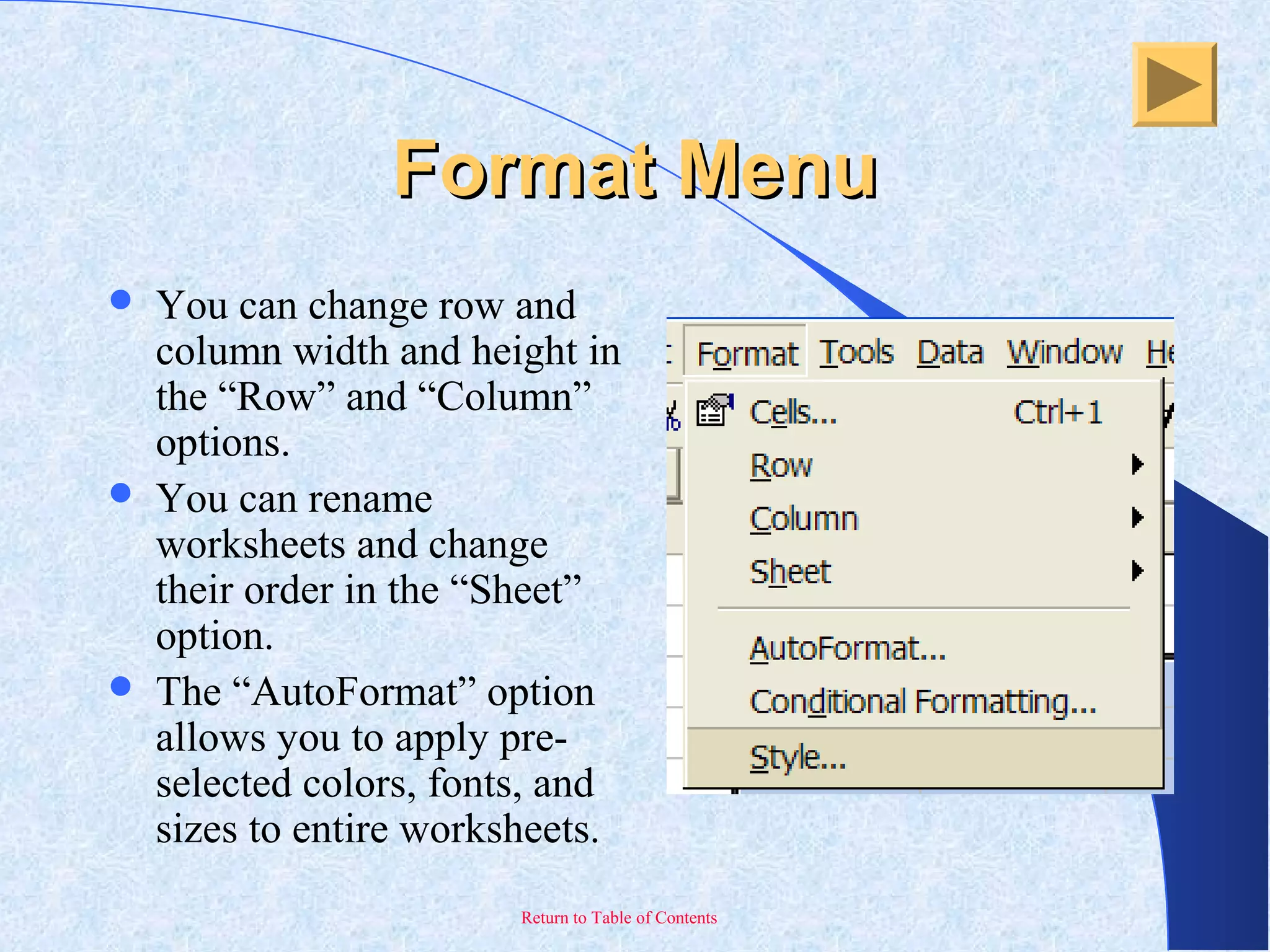 Return to Table of Contents
Format MenuFormat Menu
 You can change row and
column width and height in
the “Row” and “Column”
options.
 You can rename
worksheets and change
their order in the “Sheet”
option.
 The “AutoFormat” option
allows you to apply pre-
selected colors, fonts, and
sizes to entire worksheets.
 