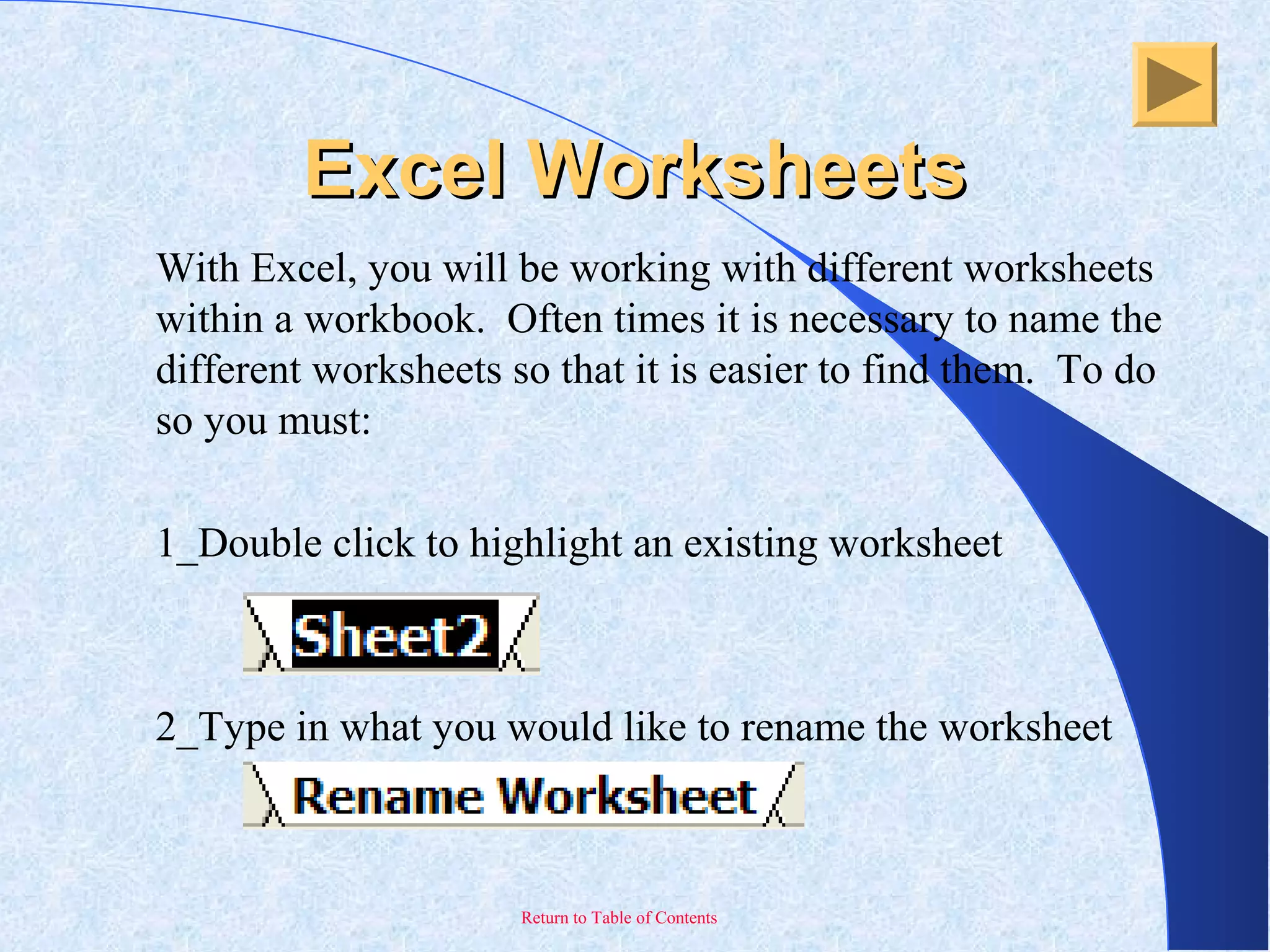 Return to Table of Contents
Excel WorksheetsExcel Worksheets
With Excel, you will be working with different worksheets
within a workbook. Often times it is necessary to name the
different worksheets so that it is easier to find them. To do
so you must:
1_Double click to highlight an existing worksheet
2_Type in what you would like to rename the worksheet
 