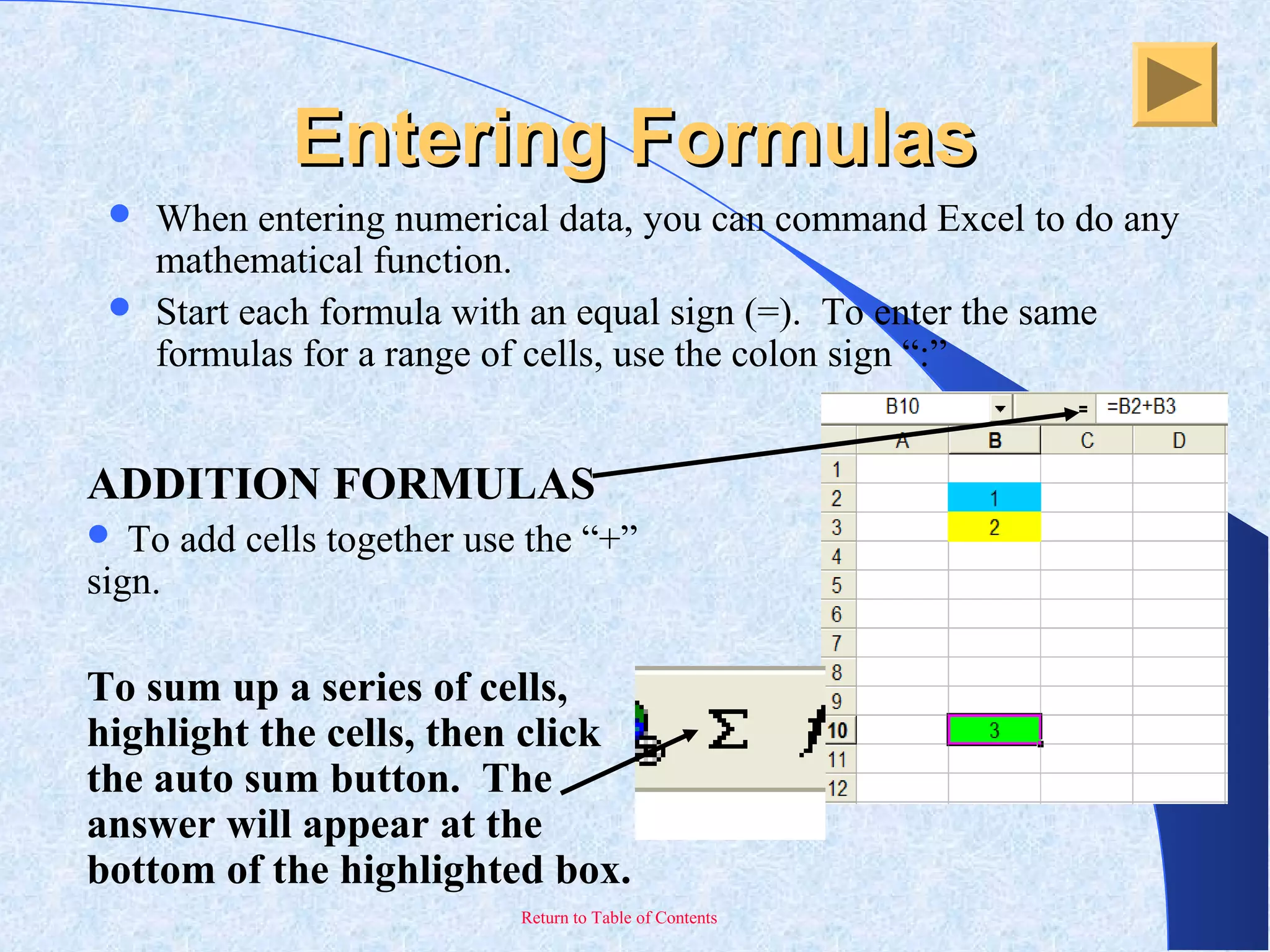 Return to Table of Contents
Entering FormulasEntering Formulas
 When entering numerical data, you can command Excel to do any
mathematical function.
 Start each formula with an equal sign (=). To enter the same
formulas for a range of cells, use the colon sign “:”
ADDITION FORMULAS
 To add cells together use the “+”
sign.
To sum up a series of cells,
highlight the cells, then click
the auto sum button. The
answer will appear at the
bottom of the highlighted box.
 