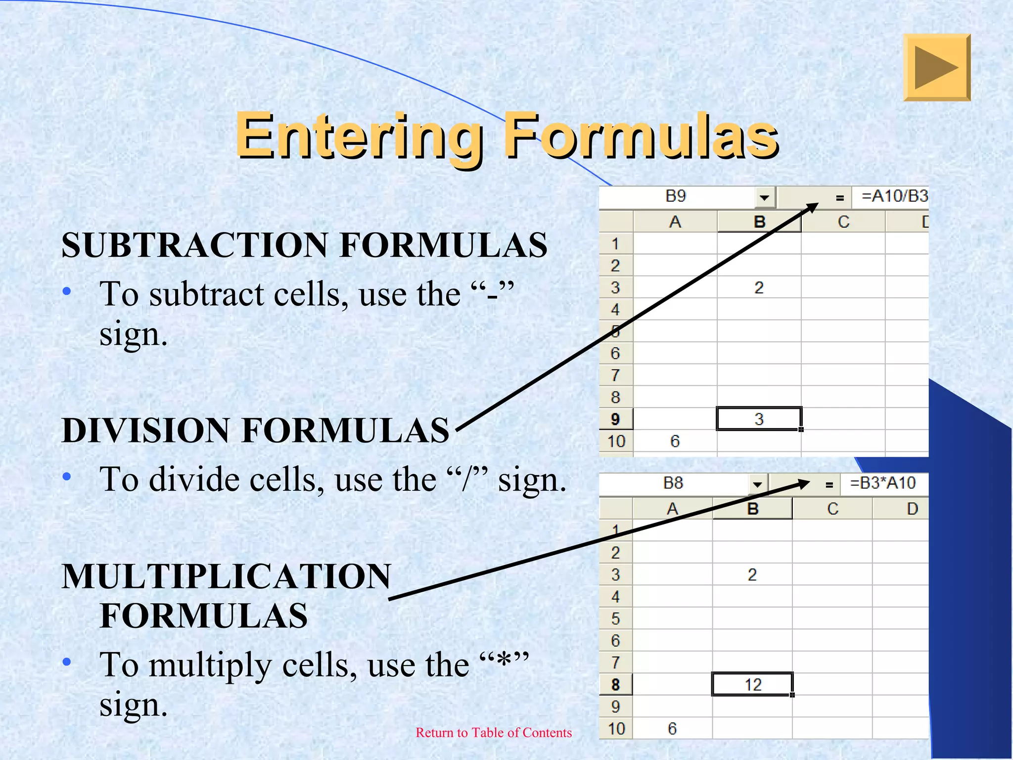 Return to Table of Contents
Entering FormulasEntering Formulas
SUBTRACTION FORMULAS
• To subtract cells, use the “-”
sign.
DIVISION FORMULAS
• To divide cells, use the “/” sign.
MULTIPLICATION
FORMULAS
• To multiply cells, use the “*”
sign.
 