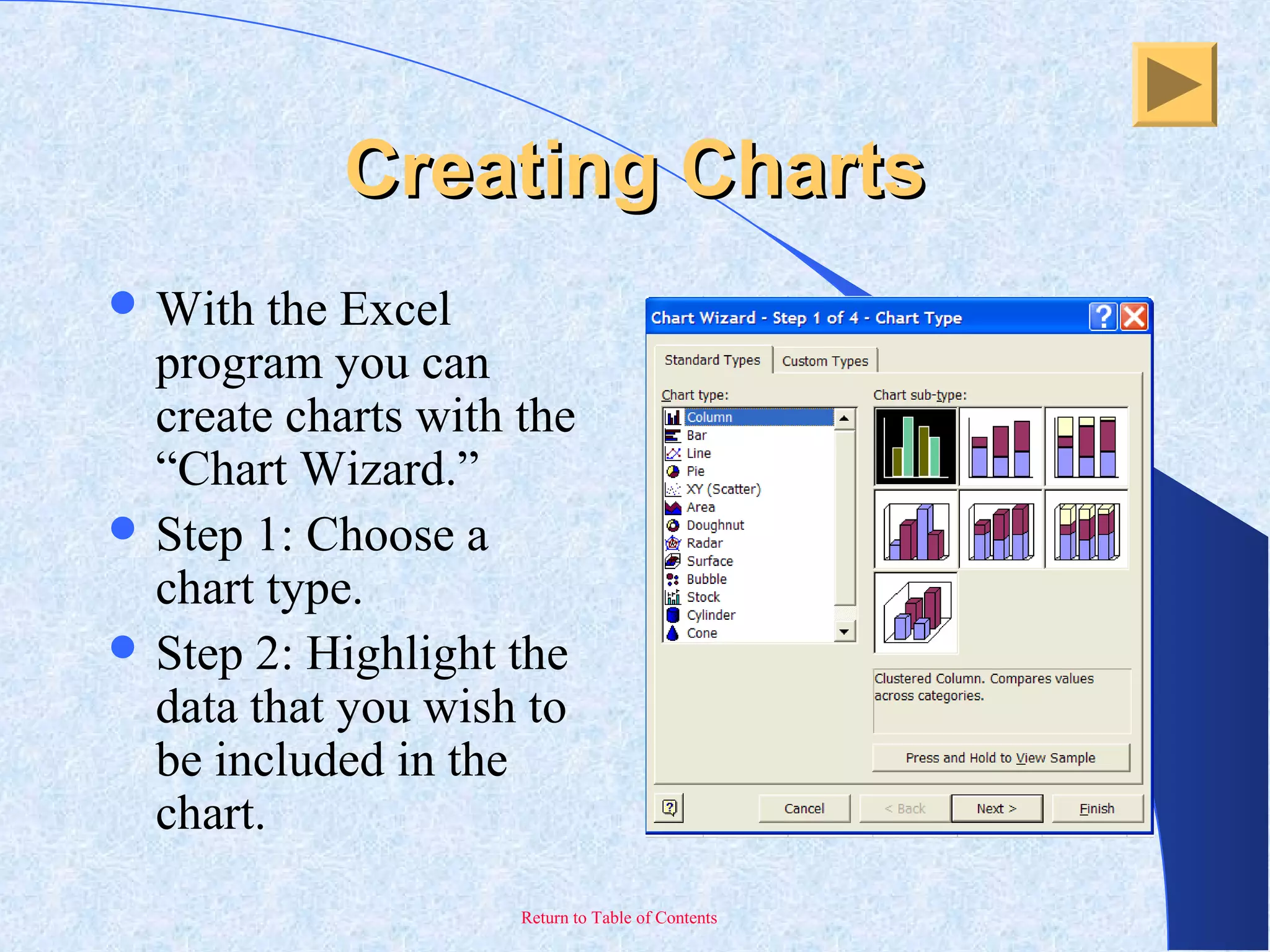 Return to Table of Contents
Creating ChartsCreating Charts
 With the Excel
program you can
create charts with the
“Chart Wizard.”
 Step 1: Choose a
chart type.
 Step 2: Highlight the
data that you wish to
be included in the
chart.
 