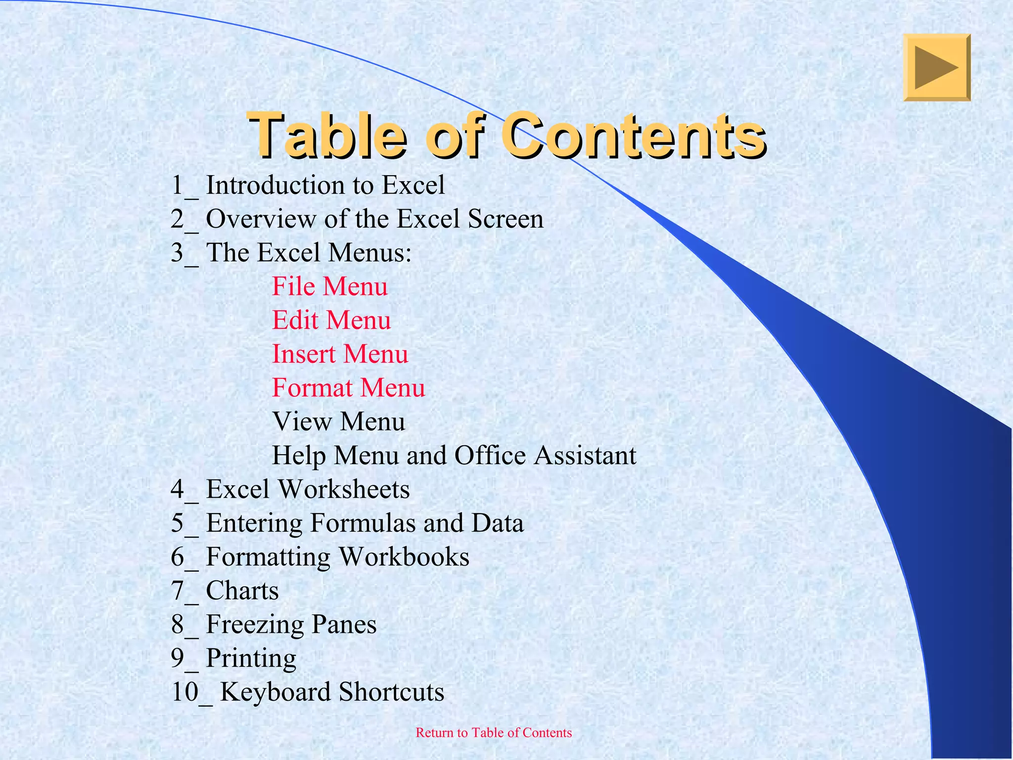 Return to Table of Contents
Table of ContentsTable of Contents
1_ Introduction to Excel
2_ Overview of the Excel Screen
3_ The Excel Menus:
File Menu
Edit Menu
Insert Menu
Format Menu
View Menu
Help Menu and Office Assistant
4_ Excel Worksheets
5_ Entering Formulas and Data
6_ Formatting Workbooks
7_ Charts
8_ Freezing Panes
9_ Printing
10_ Keyboard Shortcuts
 