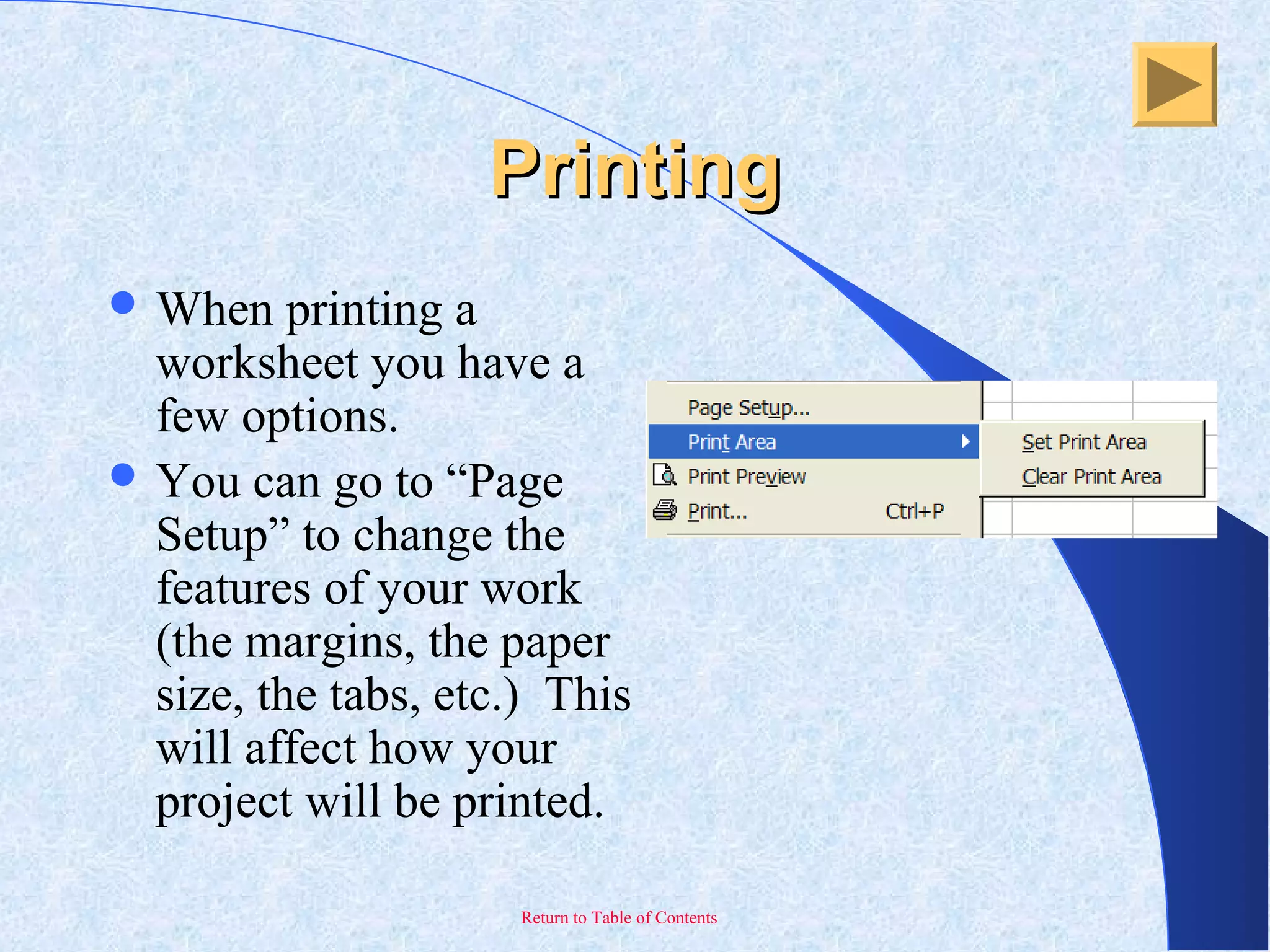 Return to Table of Contents
PrintingPrinting
 When printing a
worksheet you have a
few options.
 You can go to “Page
Setup” to change the
features of your work
(the margins, the paper
size, the tabs, etc.) This
will affect how your
project will be printed.
 