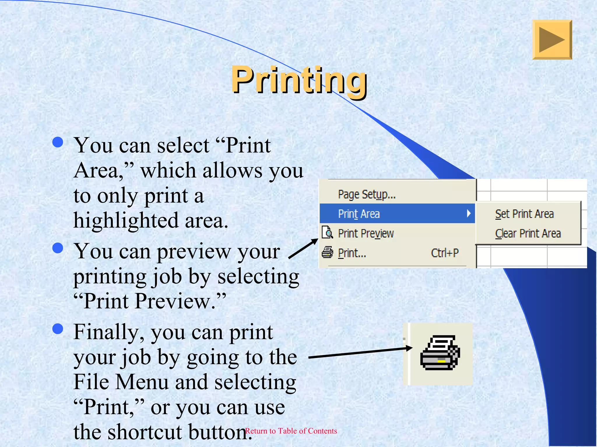 Return to Table of Contents
PrintingPrinting
 You can select “Print
Area,” which allows you
to only print a
highlighted area.
 You can preview your
printing job by selecting
“Print Preview.”
 Finally, you can print
your job by going to the
File Menu and selecting
“Print,” or you can use
the shortcut button.
 