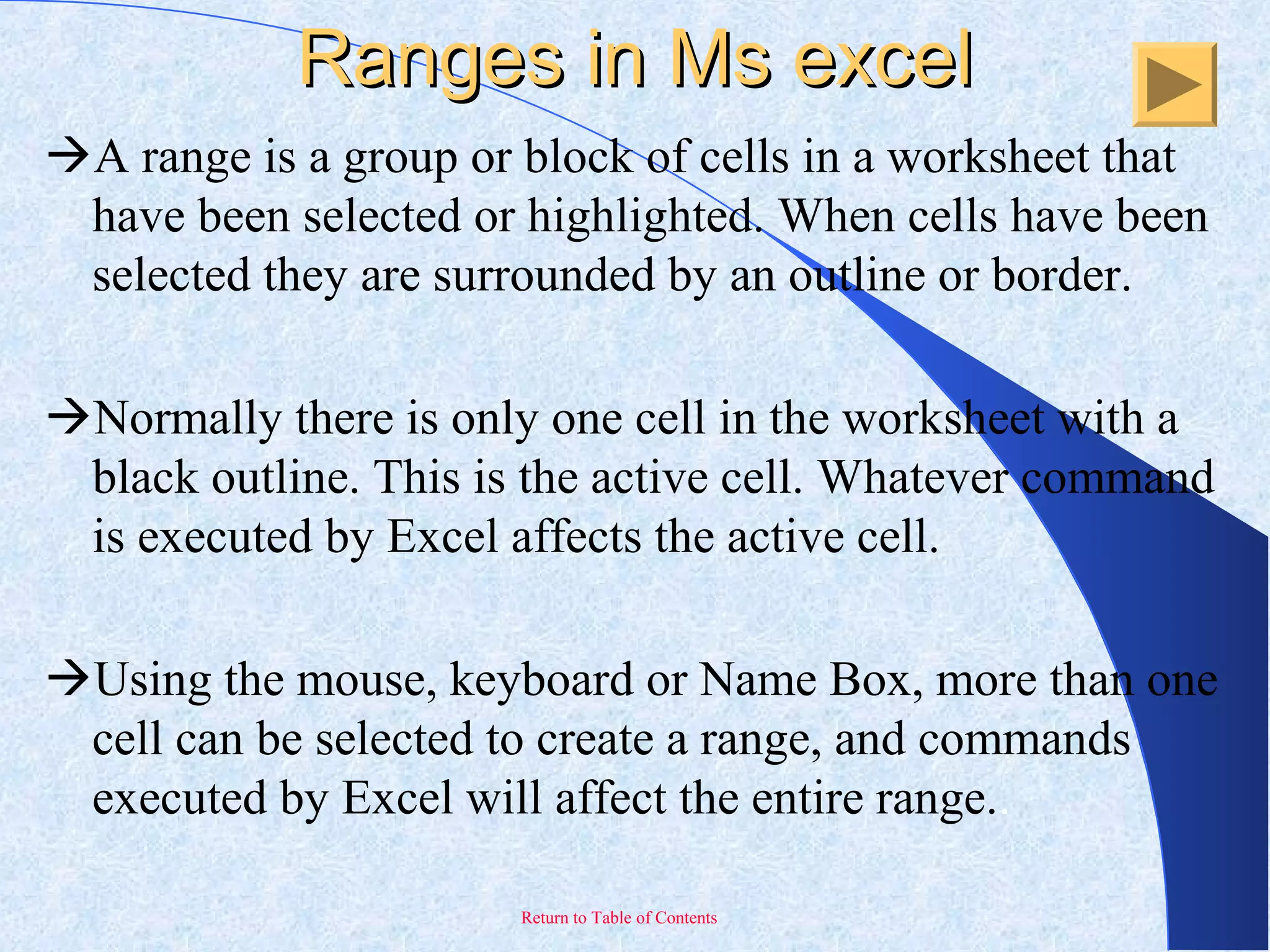 Return to Table of Contents
Ranges in Ms excelRanges in Ms excel
A range is a group or block of cells in a worksheet that
have been selected or highlighted. When cells have been
selected they are surrounded by an outline or border.
Normally there is only one cell in the worksheet with a
black outline. This is the active cell. Whatever command
is executed by Excel affects the active cell.
Using the mouse, keyboard or Name Box, more than one
cell can be selected to create a range, and commands
executed by Excel will affect the entire range..
 