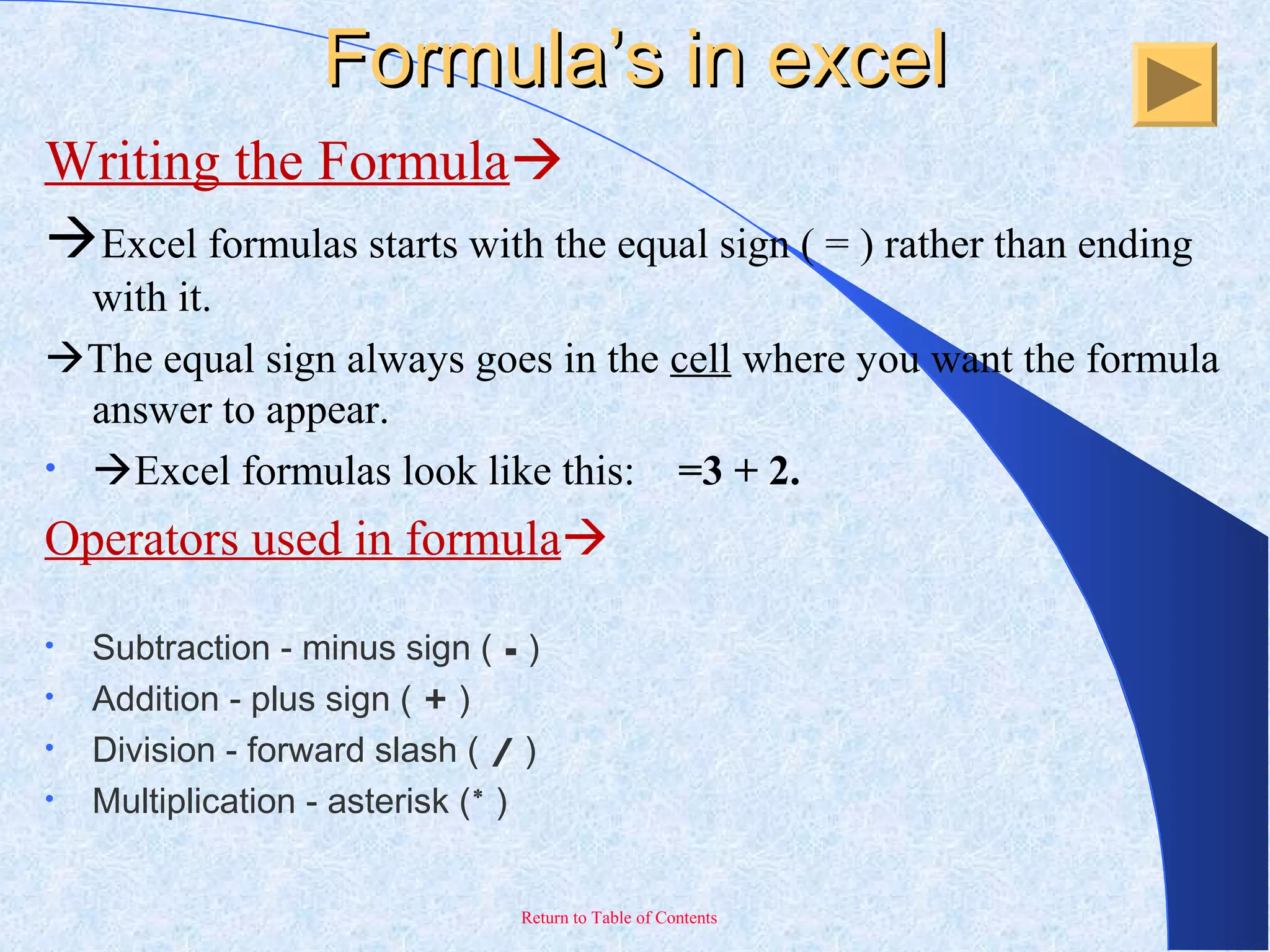 Return to Table of Contents
Formula’s in excelFormula’s in excel
Writing the Formula
Excel formulas starts with the equal sign ( = ) rather than ending
with it.
The equal sign always goes in the cell where you want the formula
answer to appear.
• Excel formulas look like this: =3 + 2.
Operators used in formula
• Subtraction - minus sign ( - )
• Addition - plus sign ( + )
• Division - forward slash ( / )
• Multiplication - asterisk (* )
 